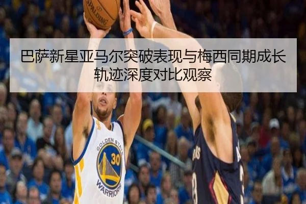 巴萨新星亚马尔突破表现与梅西同期成长轨迹深度对比观察