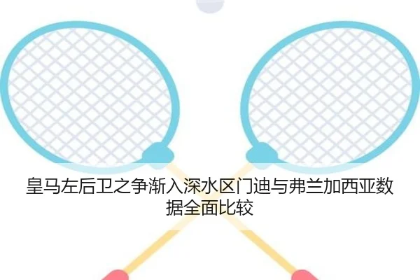 皇马左后卫之争渐入深水区门迪与弗兰加西亚数据全面比较