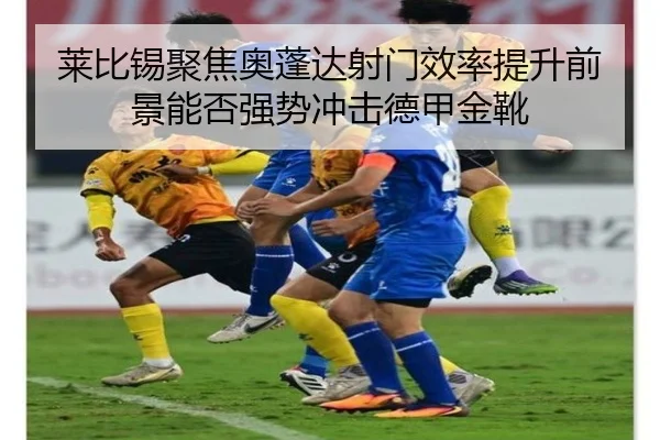莱比锡聚焦奥蓬达射门效率提升前景能否强势冲击德甲金靴