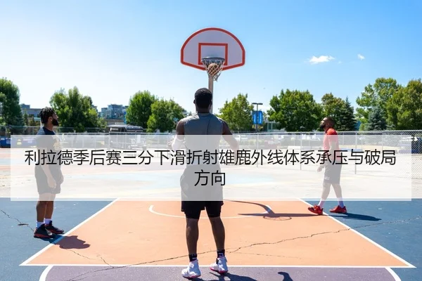 利拉德季后赛三分下滑折射雄鹿外线体系承压与破局方向